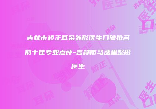 吉林市矫正耳朵外形医生口碑排名前十佳专业点评-吉林市马速里整形医生