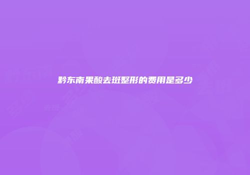 黔东南果酸去斑整形的费用是多少