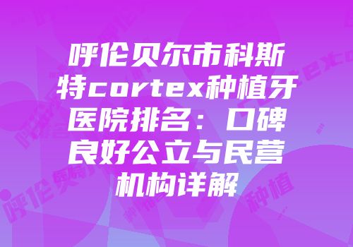 呼伦贝尔市科斯特cortex种植牙医院排名：口碑良好公立与民营机构详解