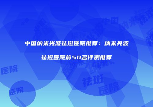 中国纳米光波祛斑医院推荐：纳米光波祛斑医院前50名评测推荐