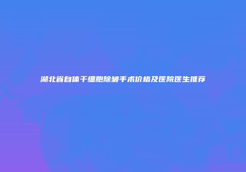 湖北省自体干细胞除皱手术价格及医院医生推荐