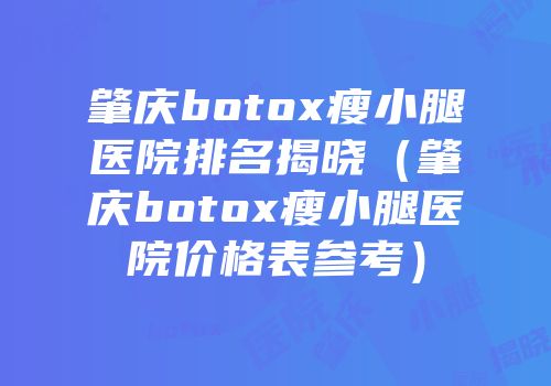肇庆botox瘦小腿医院排名揭晓（肇庆botox瘦小腿医院价格表参考）