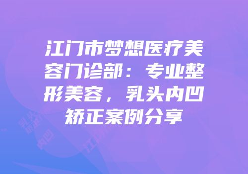 江门市梦想医疗美容门诊部：专业整形美容，乳头内凹矫正案例分享