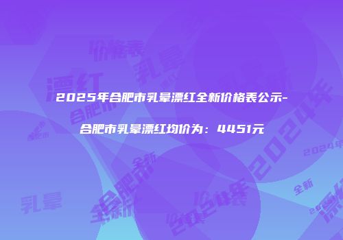 2025年合肥市乳晕漂红全新价格表公示-合肥市乳晕漂红均价为：4451元