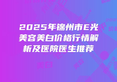 2025年锦州市E光美容美白价格行情解析及医院医生推荐