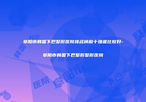 阜阳市韩国下巴整形医院排名榜前十强谁比较好-阜阳市韩国下巴整形整形医院