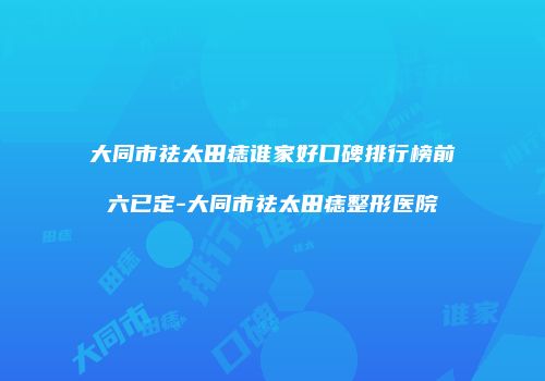 大同市祛太田痣谁家好口碑排行榜前六已定-大同市祛太田痣整形医院