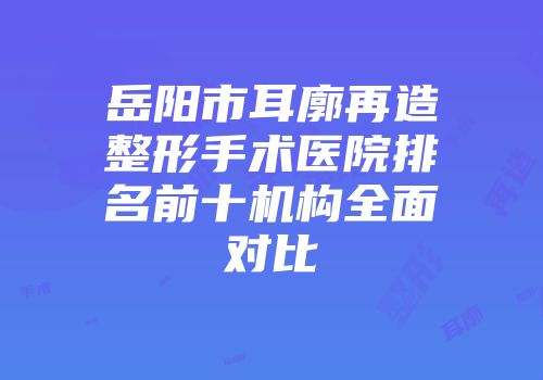 岳阳市耳廓再造整形手术医院排名前十机构全面对比