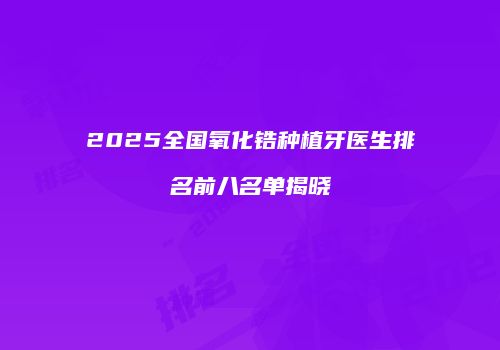2025全国氧化锆种植牙医生排名前八名单揭晓