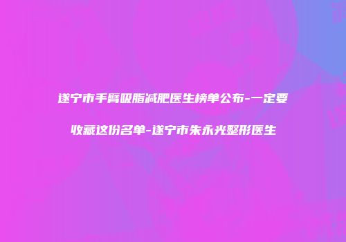 遂宁市手臂吸脂减肥医生榜单公布-一定要收藏这份名单-遂宁市朱永光整形医生