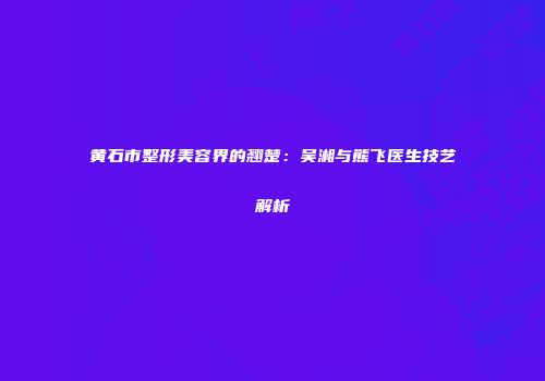 黄石市整形美容界的翘楚：吴湘与熊飞医生技艺解析