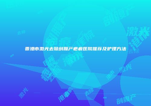 贵港市激光去除剖腹产疤痕医院推荐及护理方法