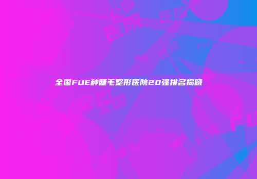 全国FUE种睫毛整形医院20强排名揭晓