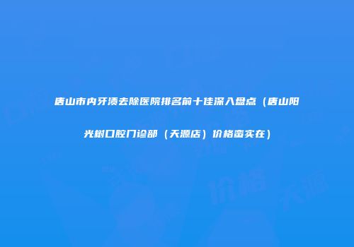 唐山市内牙渍去除医院排名前十佳深入盘点（唐山阳光树口腔门诊部（天源店）价格蛮实在）
