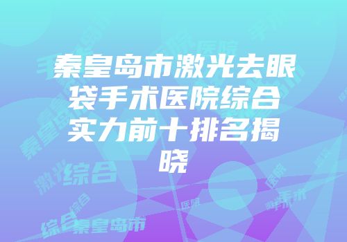 秦皇岛市激光去眼袋手术医院综合实力前十排名揭晓