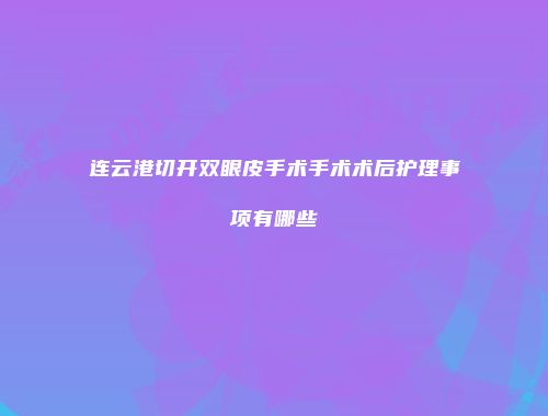 连云港切开双眼皮手术手术术后护理事项有哪些