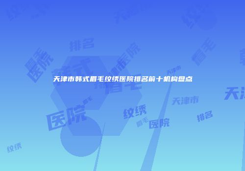 天津市韩式眉毛纹绣医院排名前十机构盘点