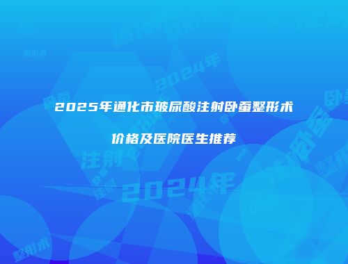 2025年通化市玻尿酸注射卧蚕整形术价格及医院医生推荐