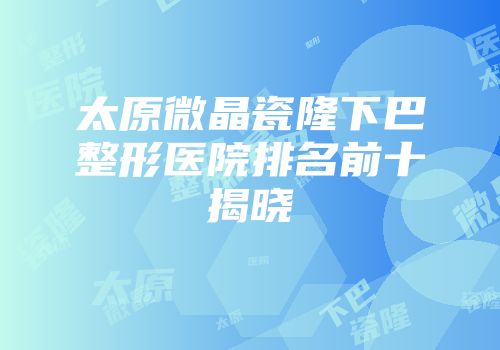 太原微晶瓷隆下巴整形医院排名前十揭晓