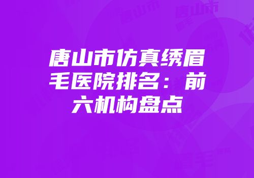 唐山市仿真绣眉毛医院排名：前六机构盘点
