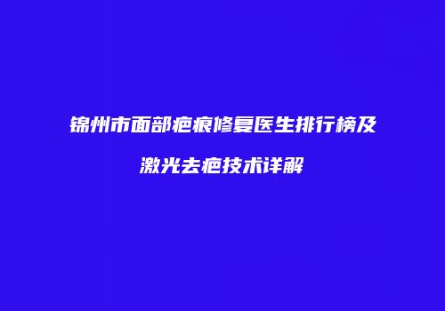 锦州市面部疤痕修复医生排行榜及激光去疤技术详解