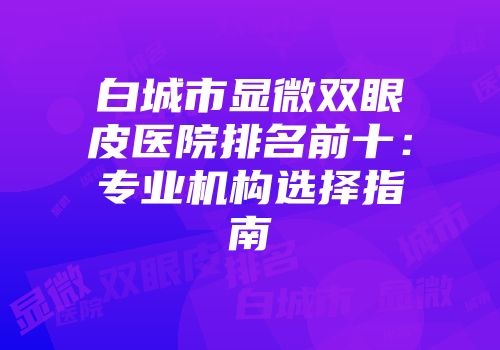 白城市显微双眼皮医院排名前十：专业机构选择指南