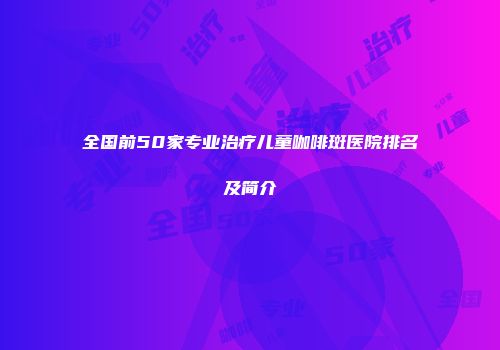 全国前50家专业治疗儿童咖啡斑医院排名及简介