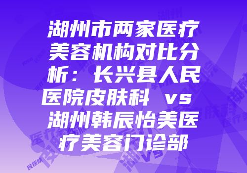 湖州市两家医疗美容机构对比分析：长兴县人民医院皮肤科 vs 湖州韩辰怡美医疗美容门诊部