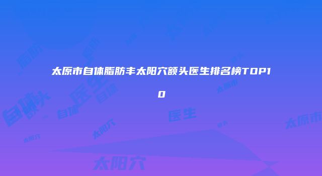 太原市自体脂肪丰太阳穴额头医生排名榜TOP10