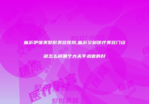 临沂伊维美整形美容医院,临沂艾利医疗美容门诊部怎么样哪个大夫手术做的好
