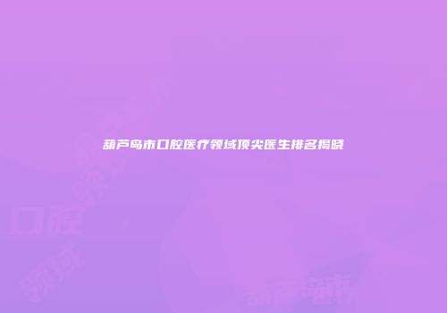 葫芦岛市口腔医疗领域顶尖医生排名揭晓