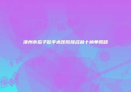 漳州市瓜子脸手术医院排名前十榜单揭晓
