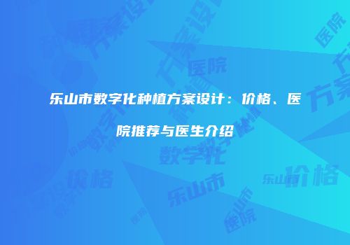 乐山市数字化种植方案设计：价格、医院推荐与医生介绍