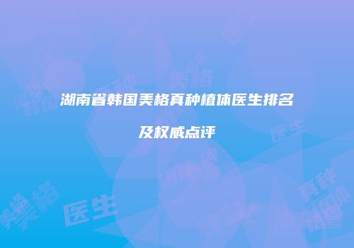 湖南省韩国美格真种植体医生排名及权威点评