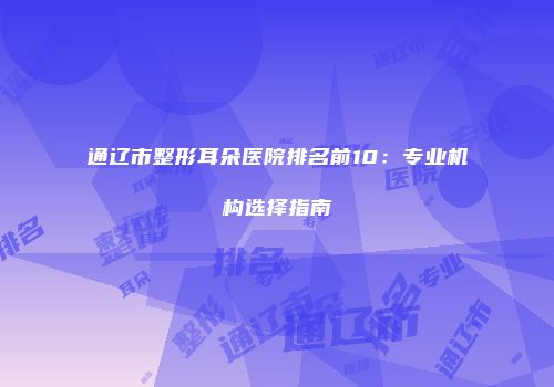通辽市整形耳朵医院排名前10：专业机构选择指南
