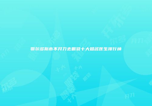 鄂尔多斯市不开刀去眼袋十大知名医生排行榜