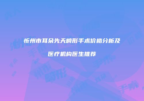忻州市耳朵先天畸形手术价格分析及医疗机构医生推荐