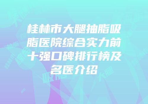 桂林市大腿抽脂吸脂医院综合实力前十强口碑排行榜及名医介绍
