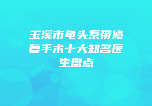玉溪市龟头系带修复手术十大知名医生盘点