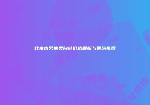 北京市男生美白针价格解析与医院推荐
