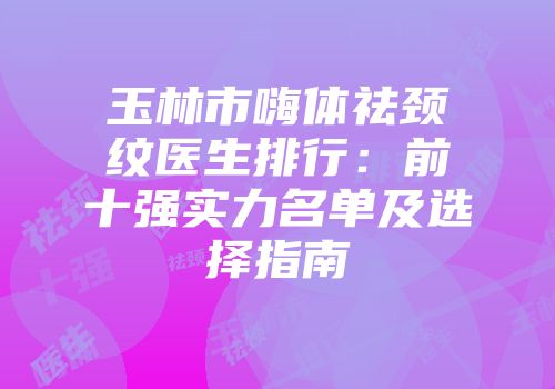 玉林市嗨体祛颈纹医生排行：前十强实力名单及选择指南