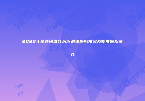 2025年陕西省微针消除颈纹医院排名及整形医院简介