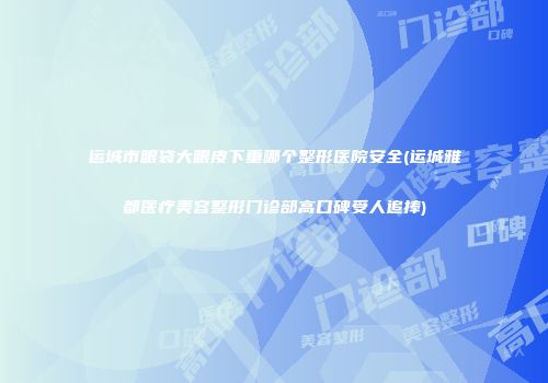 运城市眼袋大眼皮下垂哪个整形医院安全(运城雅都医疗美容整形门诊部高口碑受人追捧)