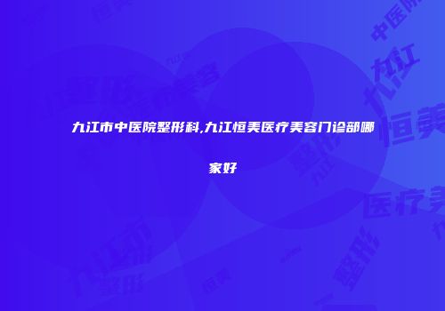 九江市中医院整形科,九江恒美医疗美容门诊部哪家好