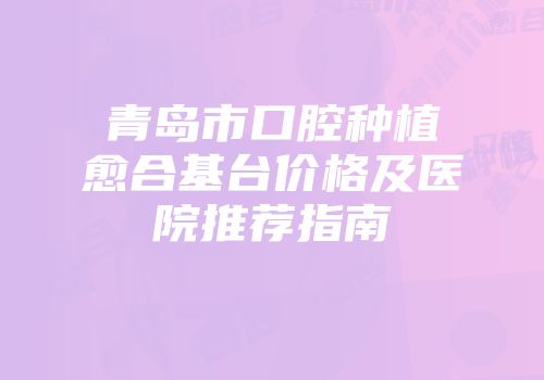 青岛市口腔种植愈合基台价格及医院推荐指南