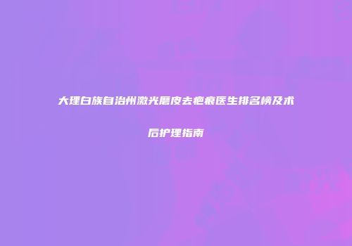 大理白族自治州激光磨皮去疤痕医生排名榜及术后护理指南