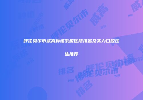 呼伦贝尔市威高种植系统医院排名及实力口腔医生推荐