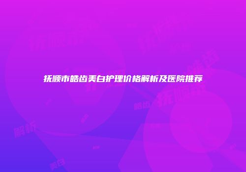 抚顺市皓齿美白护理价格解析及医院推荐