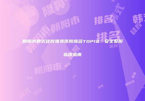 朝阳市韩式硅胶隆鼻医院排名TOP10：安全整形选择指南