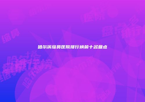 哈尔滨缩鼻医院排行榜前十名盘点
